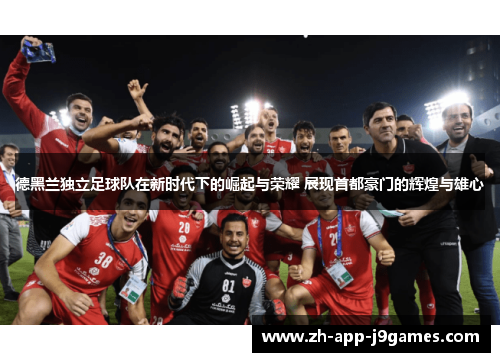 德黑兰独立足球队在新时代下的崛起与荣耀 展现首都豪门的辉煌与雄心 德黑兰独立足球队在新时代下的崛起与荣耀 展现首都豪门的辉煌与雄心