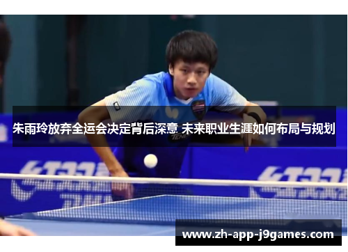 朱雨玲放弃全运会决定背后深意 未来职业生涯如何布局与规划