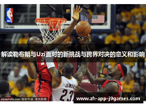 解读勒布朗与Uzi面对的新挑战与跨界对决的意义和影响 解读勒布朗与Uzi面对的新挑战与跨界对决的意义和影响