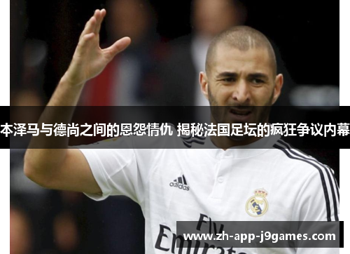 本泽马与德尚之间的恩怨情仇 揭秘法国足坛的疯狂争议内幕 本泽马与德尚之间的恩怨情仇 揭秘法国足坛的疯狂争议内幕