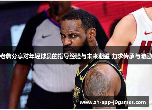 老詹分享对年轻球员的指导经验与未来期望 力求传承与激励