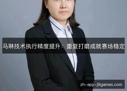 马琳技术执行精度提升:重复打磨成就赛场稳定 马琳技术执行精度提升:重复打磨成就赛场稳定